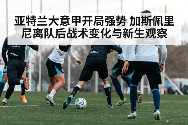 亚特兰大意甲开局强势 加斯佩里尼离队后战术变化与新生观察